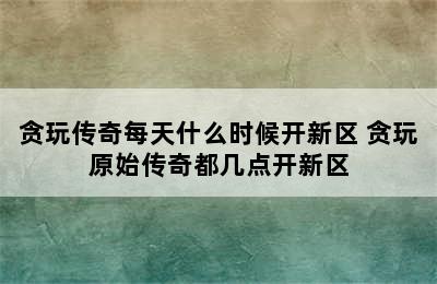 贪玩传奇每天什么时候开新区 贪玩原始传奇都几点开新区